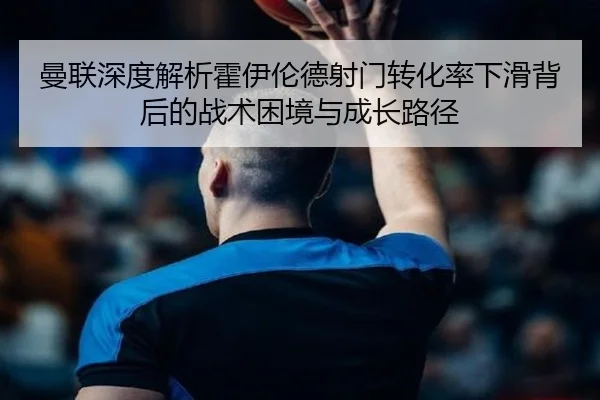 曼联深度解析霍伊伦德射门转化率下滑背后的战术困境与成长路径