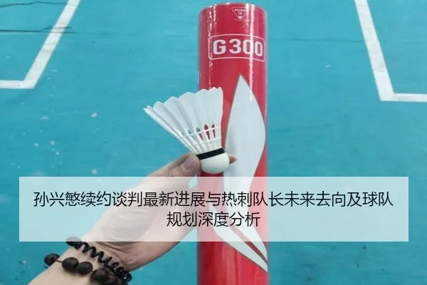 孙兴慜续约谈判最新进展与热刺队长未来去向及球队规划深度分析