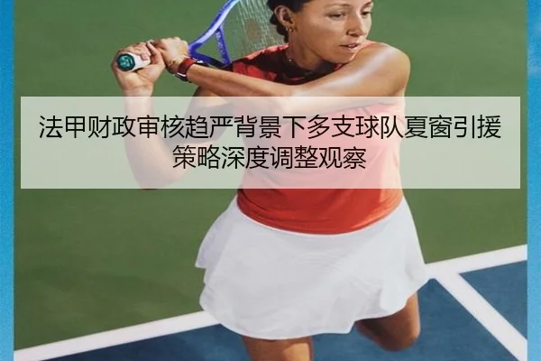 法甲财政审核趋严背景下多支球队夏窗引援策略深度调整观察