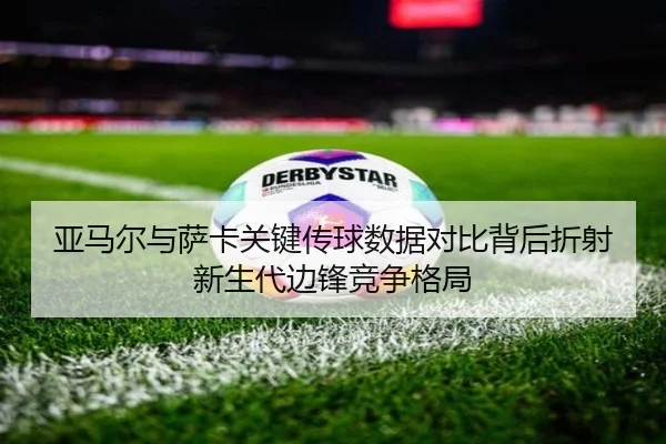 亚马尔与萨卡关键传球数据对比背后折射新生代边锋竞争格局